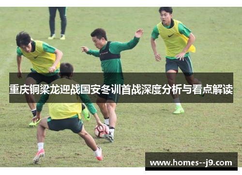 重庆铜梁龙迎战国安冬训首战深度分析与看点解读