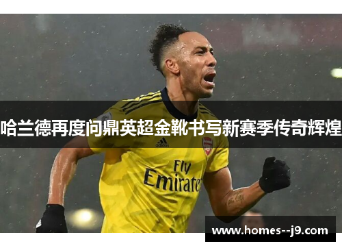 哈兰德再度问鼎英超金靴书写新赛季传奇辉煌 哈兰德再度问鼎英超金靴书写新赛季传奇辉煌