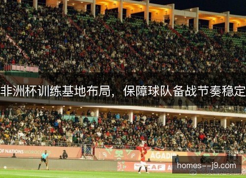 非洲杯训练基地布局,保障球队备战节奏稳定 非洲杯训练基地布局,保障球队备战节奏稳定